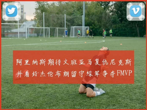 阿里纳斯期待文班亚马复仇尼克斯并看好杰伦布朗留守绿军争夺FMVP
