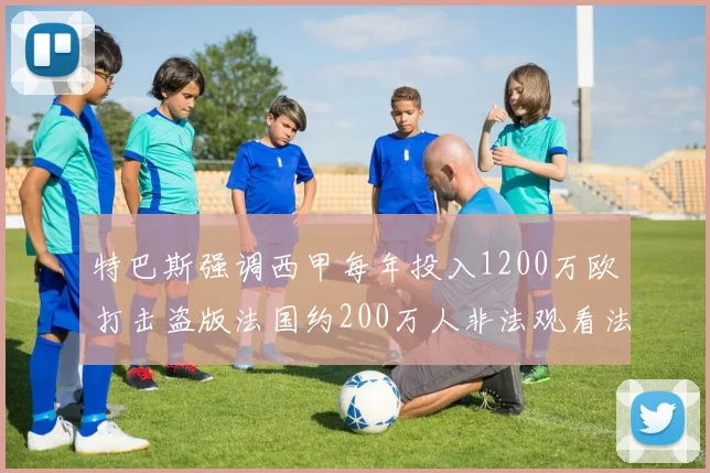 特巴斯强调西甲每年投入1200万欧打击盗版法国约200万人非法观看法甲