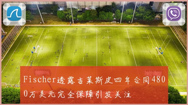 Fischer透露吉莱斯皮四年合同4800万美元完全保障引发关注