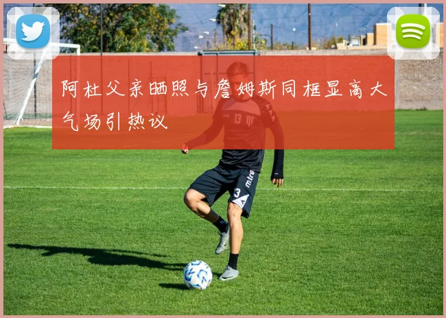 阿杜父亲晒照与詹姆斯同框显高大气场引热议