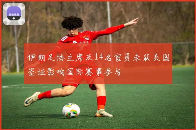 伊朗足协主席及14名官员未获美国签证影响国际赛事参与