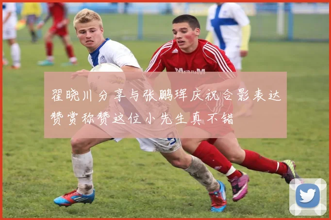翟晓川分享与张鹏珲庆祝合影表达赞赏称赞这位小先生真不错