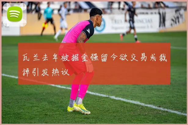瓦兰去年被掘金强留今欲交易或裁掉引发热议