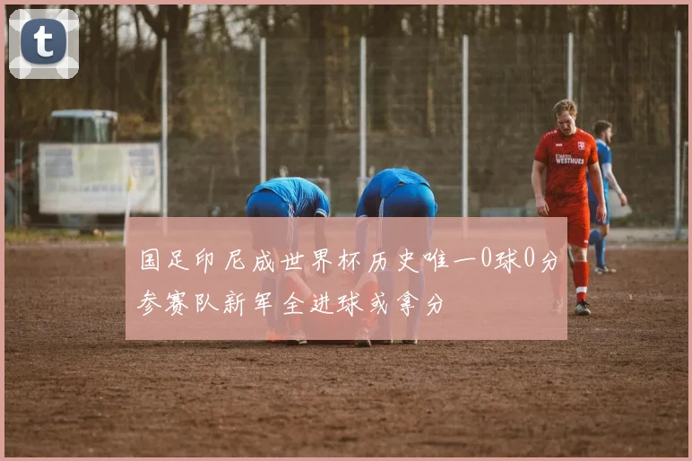 国足印尼成世界杯历史唯一0球0分参赛队新军全进球或拿分