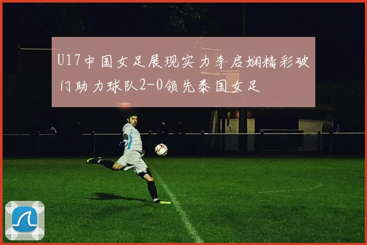 U17中国女足展现实力李启娴精彩破门助力球队2-0领先泰国女足