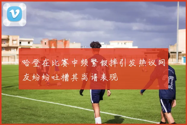 哈登在比赛中频繁假摔引发热议网友纷纷吐槽其离谱表现