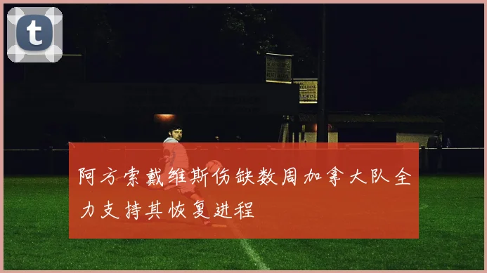 阿方索戴维斯伤缺数周加拿大队全力支持其恢复进程