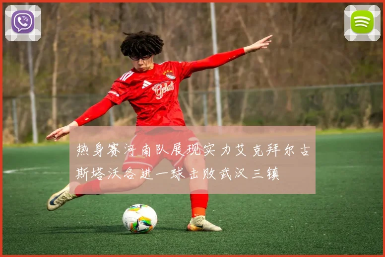 热身赛河南队展现实力艾克拜尔古斯塔沃各进一球击败武汉三镇