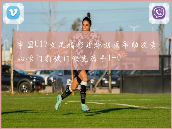 中国U17女足精彩进球刘雨希助攻黄沁怡门前破门领先对手1-0