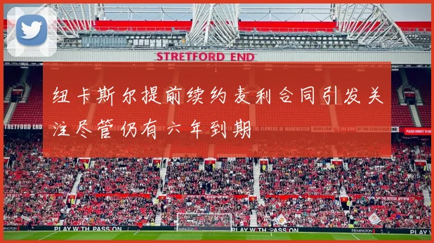 纽卡斯尔提前续约麦利合同引发关注尽管仍有六年到期