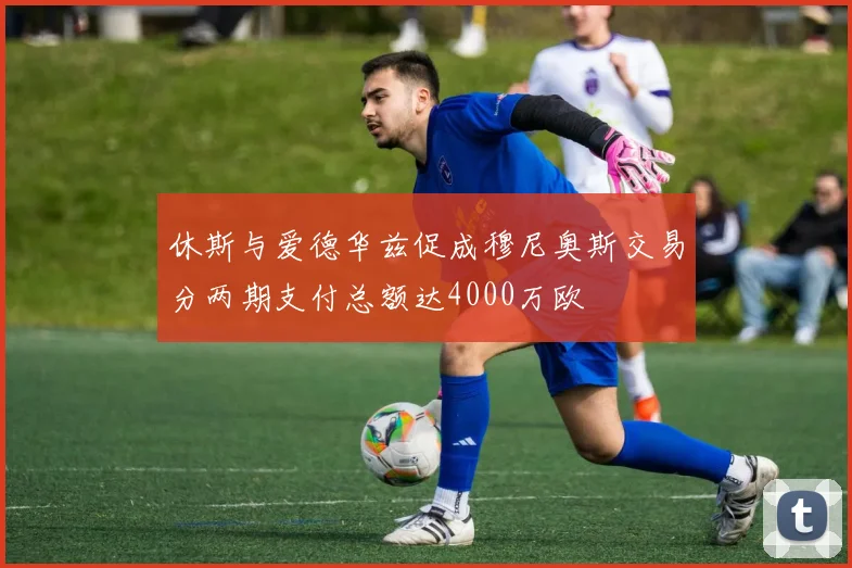 休斯与爱德华兹促成穆尼奥斯交易分两期支付总额达4000万欧