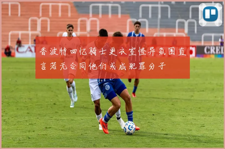 香波特回忆骑士更衣室怪异氛围直言若无合同他们或成犯罪分子