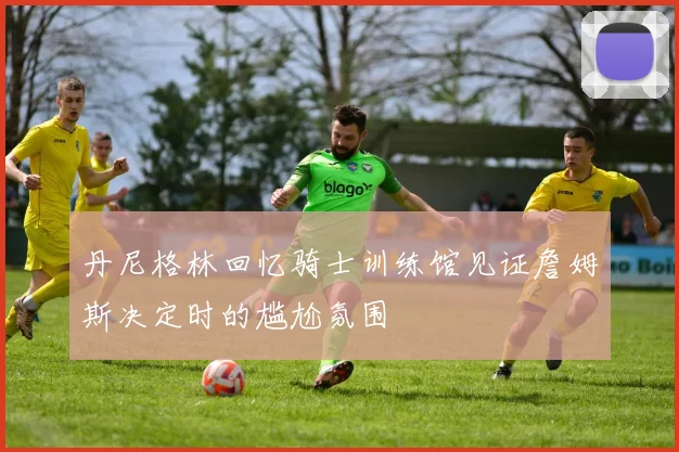 丹尼格林回忆骑士训练馆见证詹姆斯决定时的尴尬氛围