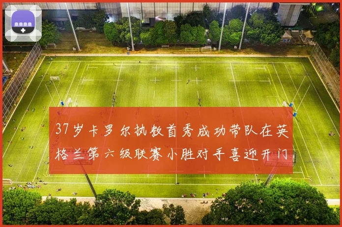 37岁卡罗尔执教首秀成功带队在英格兰第六级联赛小胜对手喜迎开门红