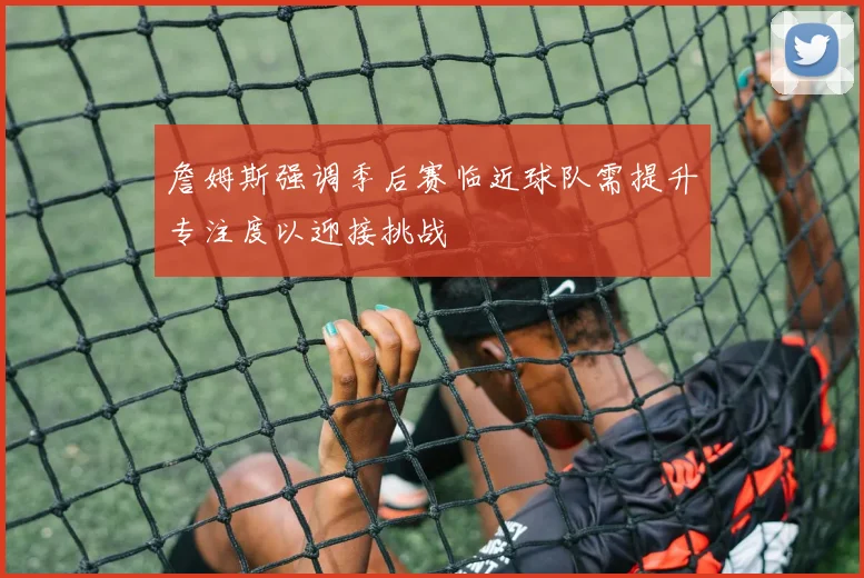 詹姆斯强调季后赛临近球队需提升专注度以迎接挑战