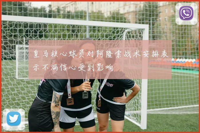 皇马核心球员对阿隆索战术安排表示不满信心受到影响
