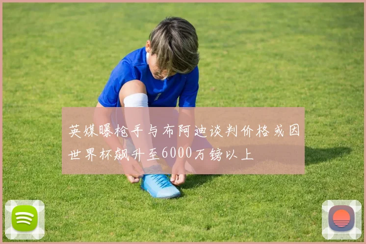 英媒曝枪手与布阿迪谈判价格或因世界杯飙升至6000万镑以上